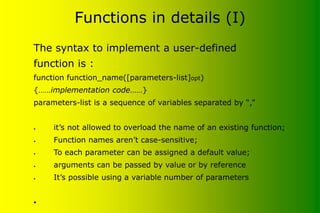 Functions in details (I)
The syntax to implement a user-defined
function is :
function function_name([parameters-list]opt)
{……implementation code……}
parameters-list is a sequence of variables separated by “,”
• it’s not allowed to overload the name of an existing function;
• Function names aren’t case-sensitive;
• To each parameter can be assigned a default value;
• arguments can be passed by value or by reference
• It’s possible using a variable number of parameters
•
 