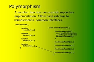 Polymorphism
Class extends reuseMe {
function example(){
... // local initializations
// call super constructor
reuseMe::reuseMe();
}
function doTask4(){...}
function doTask5(){...}
function doTask6(){...}
function doTask3(){...}
}
class reuseMe {
function
reuseMe(){...}
function
doTask1(){...}
function
doTask2(){...}
function
doTask3(){...}
}
A member function can override superclass
implementation. Allow each subclass to
reimplement a common interfaces.
 