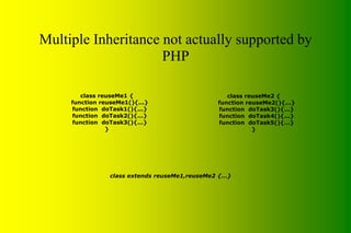 Multiple Inheritance not actually supported by
PHP
class extends reuseMe1,reuseMe2 {...}
class reuseMe1 {
function reuseMe1(){...}
function doTask1(){...}
function doTask2(){...}
function doTask3(){...}
}
class reuseMe2 {
function reuseMe2(){...}
function doTask3(){...}
function doTask4(){...}
function doTask5(){...}
}
 