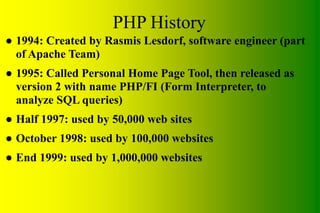 PHP History
● 1994: Created by Rasmis Lesdorf, software engineer (part
of Apache Team)
● 1995: Called Personal Home Page Tool, then released as
version 2 with name PHP/FI (Form Interpreter, to
analyze SQL queries)
● Half 1997: used by 50,000 web sites
● October 1998: used by 100,000 websites
● End 1999: used by 1,000,000 websites
 