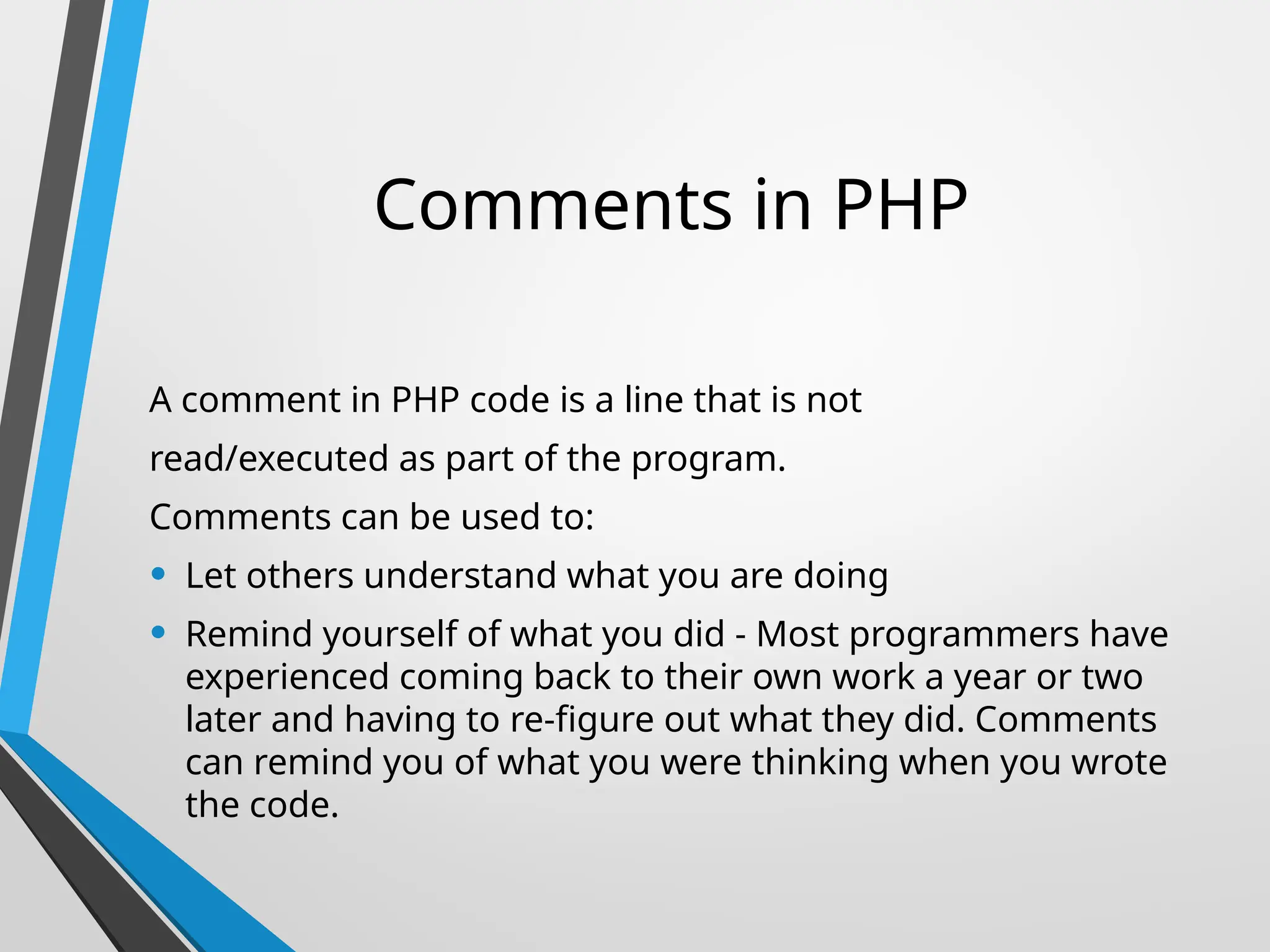 Comments in PHP
A comment in PHP code is a line that is not
read/executed as part of the program.
Comments can be used to:
• Let others understand what you are doing
• Remind yourself of what you did - Most programmers have
experienced coming back to their own work a year or two
later and having to re-figure out what they did. Comments
can remind you of what you were thinking when you wrote
the code.
 
