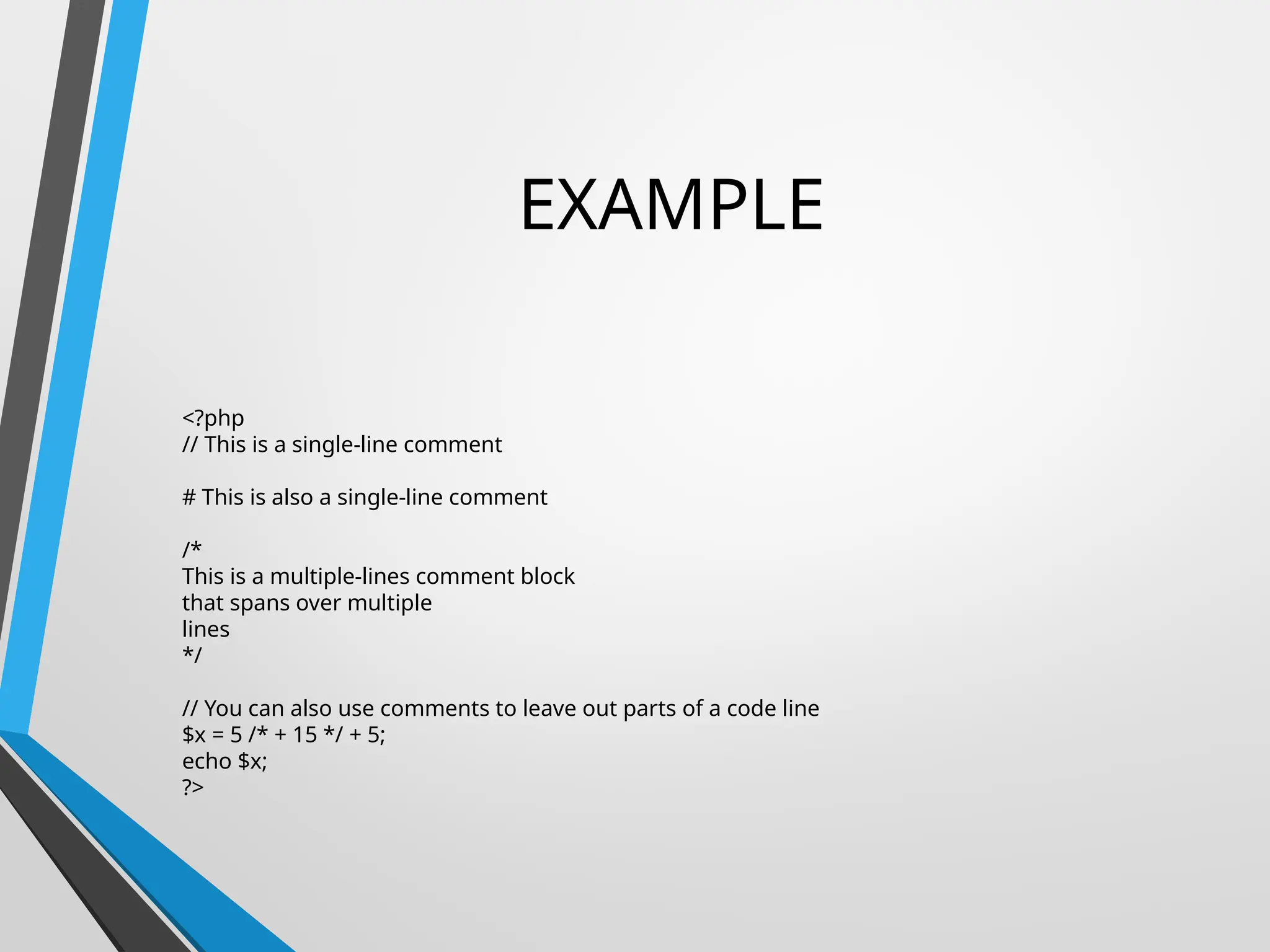 EXAMPLE
<?php
// This is a single-line comment
# This is also a single-line comment
/*
This is a multiple-lines comment block
that spans over multiple
lines
*/
// You can also use comments to leave out parts of a code line
$x = 5 /* + 15 */ + 5;
echo $x;
?>
 