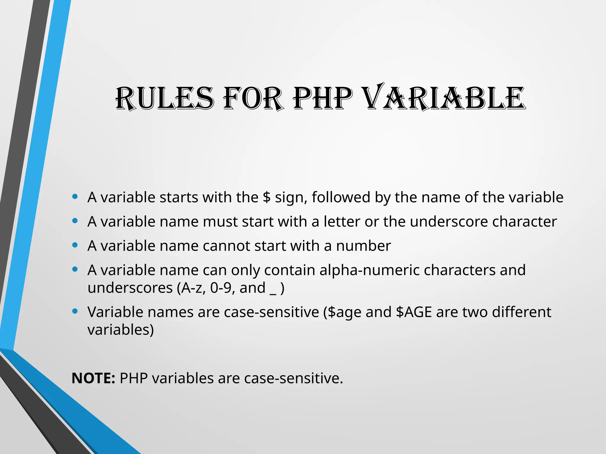 Rules for PHP Variable
• A variable starts with the $ sign, followed by the name of the variable
• A variable name must start with a letter or the underscore character
• A variable name cannot start with a number
• A variable name can only contain alpha-numeric characters and
underscores (A-z, 0-9, and _ )
• Variable names are case-sensitive ($age and $AGE are two different
variables)
NOTE: PHP variables are case-sensitive.
 