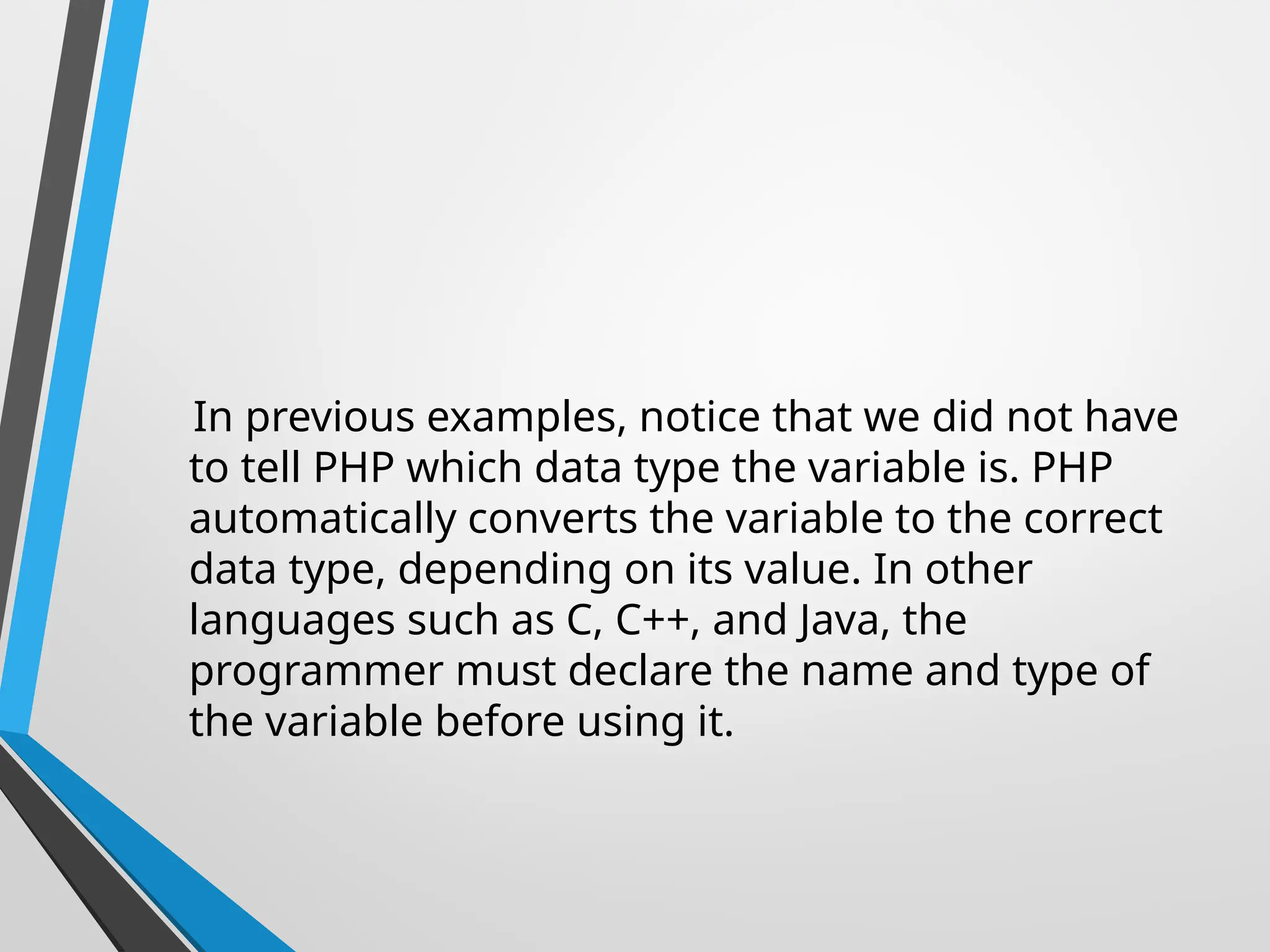 In previous examples, notice that we did not have
to tell PHP which data type the variable is. PHP
automatically converts the variable to the correct
data type, depending on its value. In other
languages such as C, C++, and Java, the
programmer must declare the name and type of
the variable before using it.
 