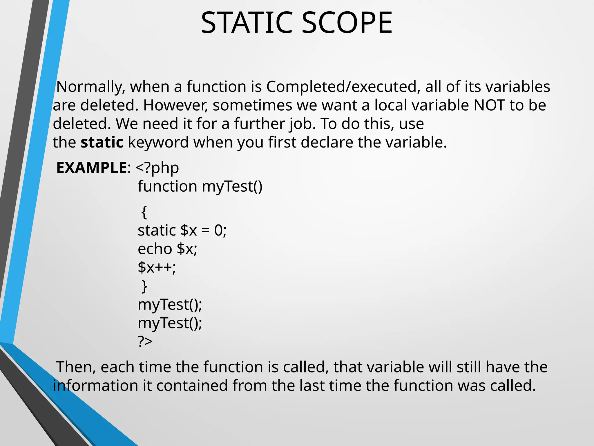 STATIC SCOPE
Normally, when a function is Completed/executed, all of its variables
are deleted. However, sometimes we want a local variable NOT to be
deleted. We need it for a further job. To do this, use
the static keyword when you first declare the variable.
EXAMPLE: <?php
function myTest()
{
static $x = 0;
echo $x;
$x++;
}
myTest();
myTest();
?>
Then, each time the function is called, that variable will still have the
information it contained from the last time the function was called.
 