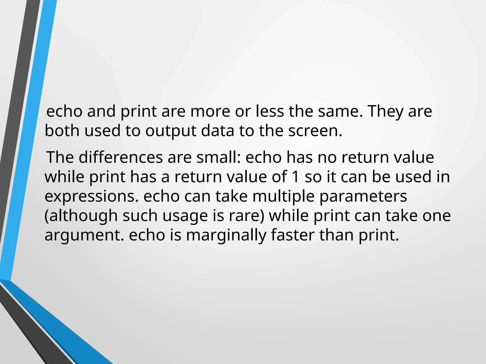 echo and print are more or less the same. They are
both used to output data to the screen.
The differences are small: echo has no return value
while print has a return value of 1 so it can be used in
expressions. echo can take multiple parameters
(although such usage is rare) while print can take one
argument. echo is marginally faster than print.
 