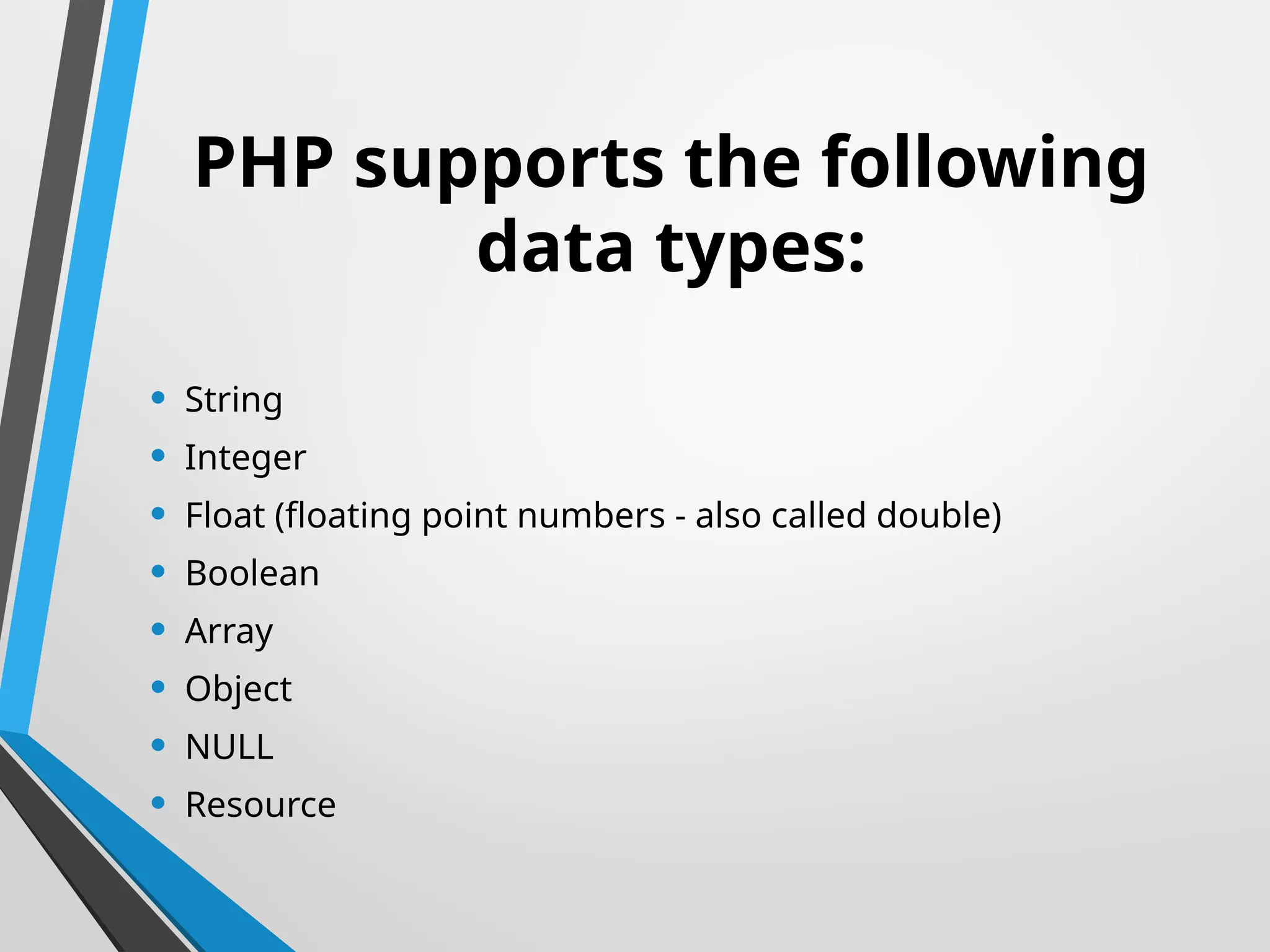 PHP supports the following
data types:
• String
• Integer
• Float (floating point numbers - also called double)
• Boolean
• Array
• Object
• NULL
• Resource
 