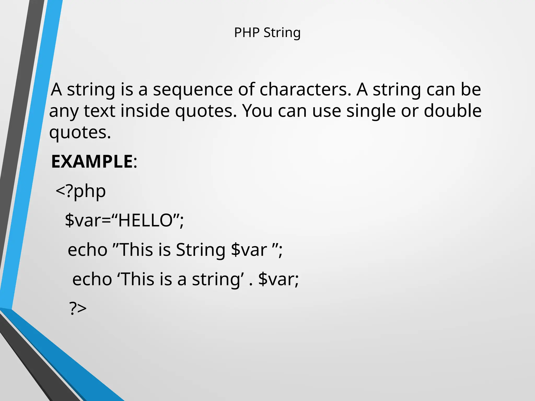 PHP String
A string is a sequence of characters. A string can be
any text inside quotes. You can use single or double
quotes.
EXAMPLE:
<?php
$var=“HELLO”;
echo ”This is String $var ”;
echo ‘This is a string’ . $var;
?>
 