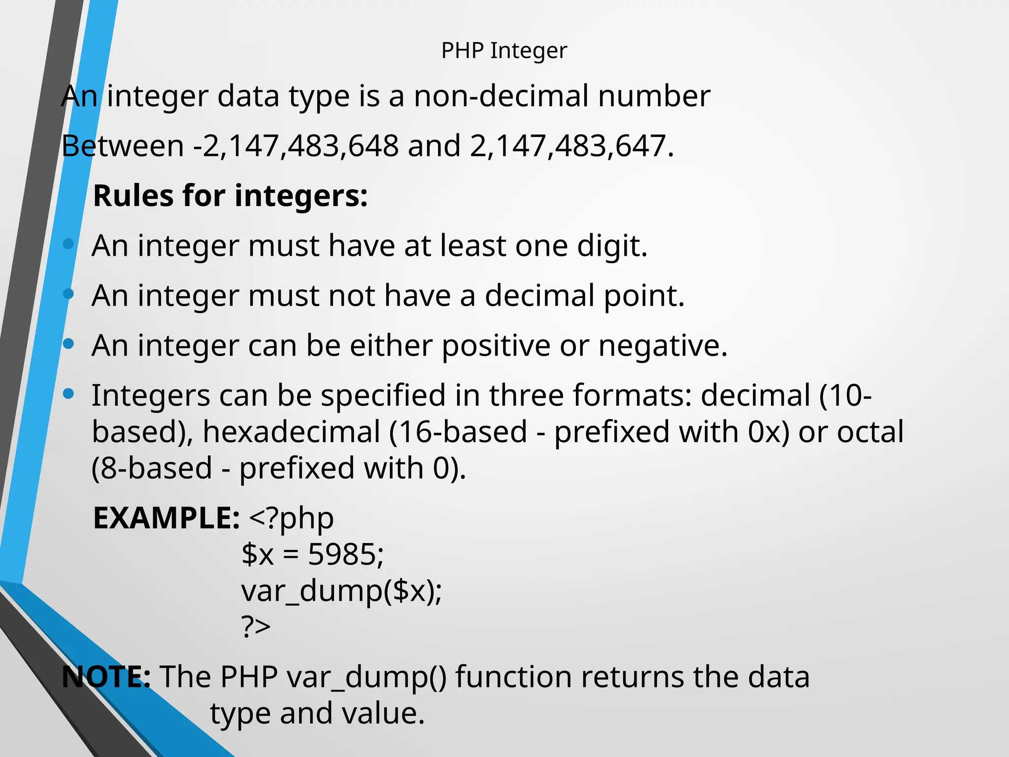 PHP Integer
An integer data type is a non-decimal number
Between -2,147,483,648 and 2,147,483,647.
Rules for integers:
• An integer must have at least one digit.
• An integer must not have a decimal point.
• An integer can be either positive or negative.
• Integers can be specified in three formats: decimal (10-
based), hexadecimal (16-based - prefixed with 0x) or octal
(8-based - prefixed with 0).
EXAMPLE: <?php
$x = 5985;
var_dump($x);
?>
NOTE: The PHP var_dump() function returns the data
type and value.
 