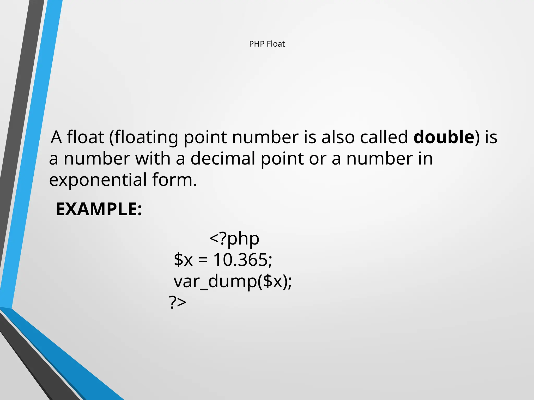PHP Float
A float (floating point number is also called double) is
a number with a decimal point or a number in
exponential form.
EXAMPLE:
<?php
$x = 10.365;
var_dump($x);
?>
 