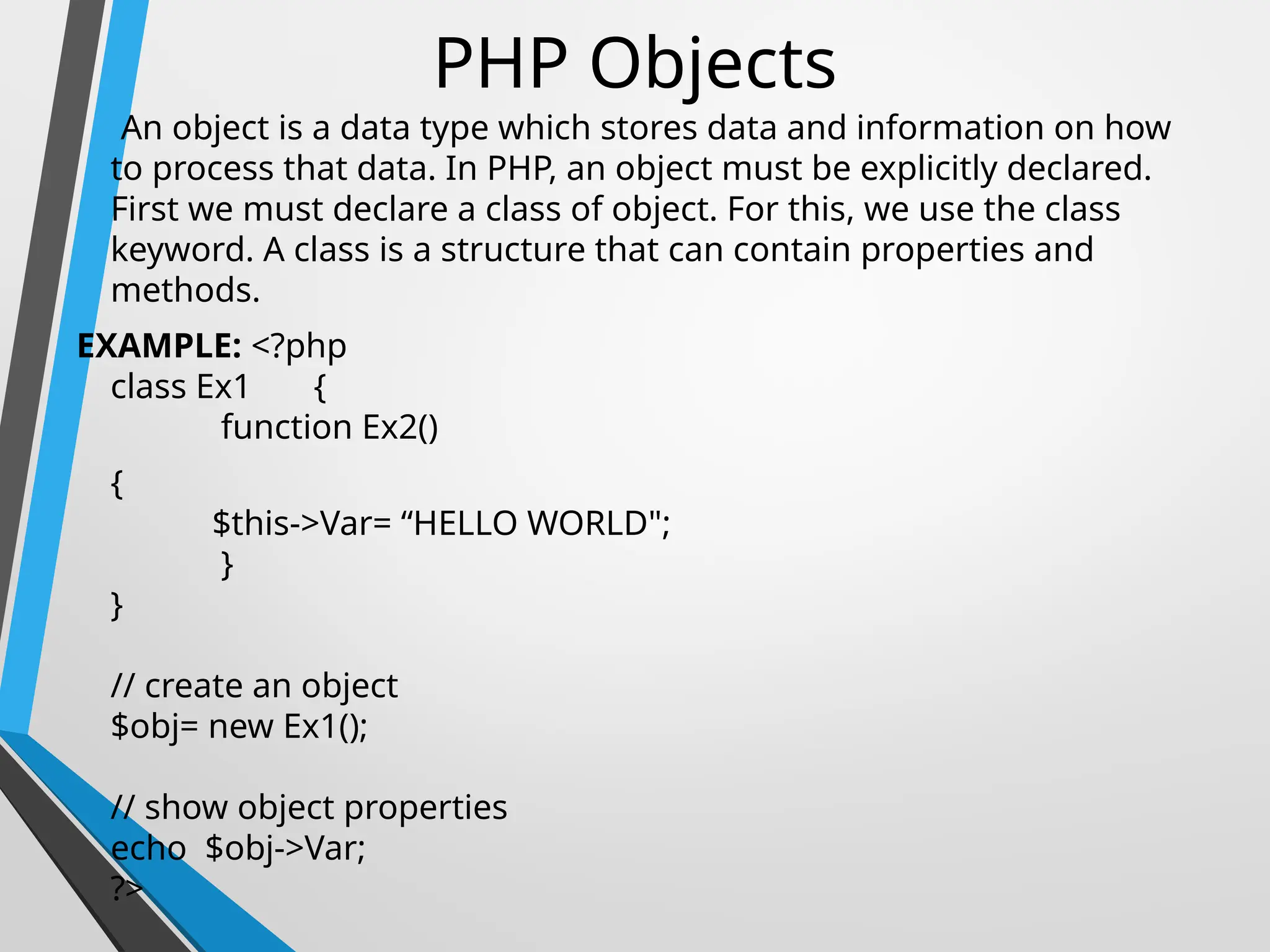 PHP Objects
An object is a data type which stores data and information on how
to process that data. In PHP, an object must be explicitly declared.
First we must declare a class of object. For this, we use the class
keyword. A class is a structure that can contain properties and
methods.
EXAMPLE: <?php
class Ex1 {
function Ex2()
{
$this->Var= “HELLO WORLD";
}
}
// create an object
$obj= new Ex1();
// show object properties
echo $obj->Var;
?>
 