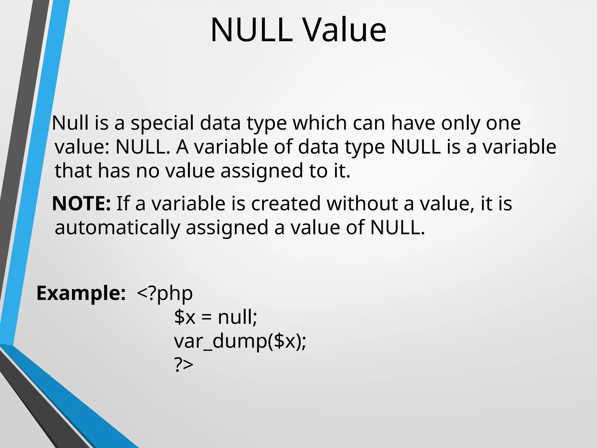 NULL Value
Null is a special data type which can have only one
value: NULL. A variable of data type NULL is a variable
that has no value assigned to it.
NOTE: If a variable is created without a value, it is
automatically assigned a value of NULL.
Example: <?php
$x = null;
var_dump($x);
?>
 