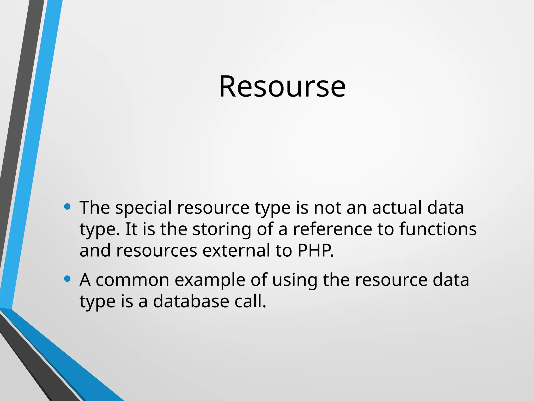 Resourse
• The special resource type is not an actual data
type. It is the storing of a reference to functions
and resources external to PHP.
• A common example of using the resource data
type is a database call.
 