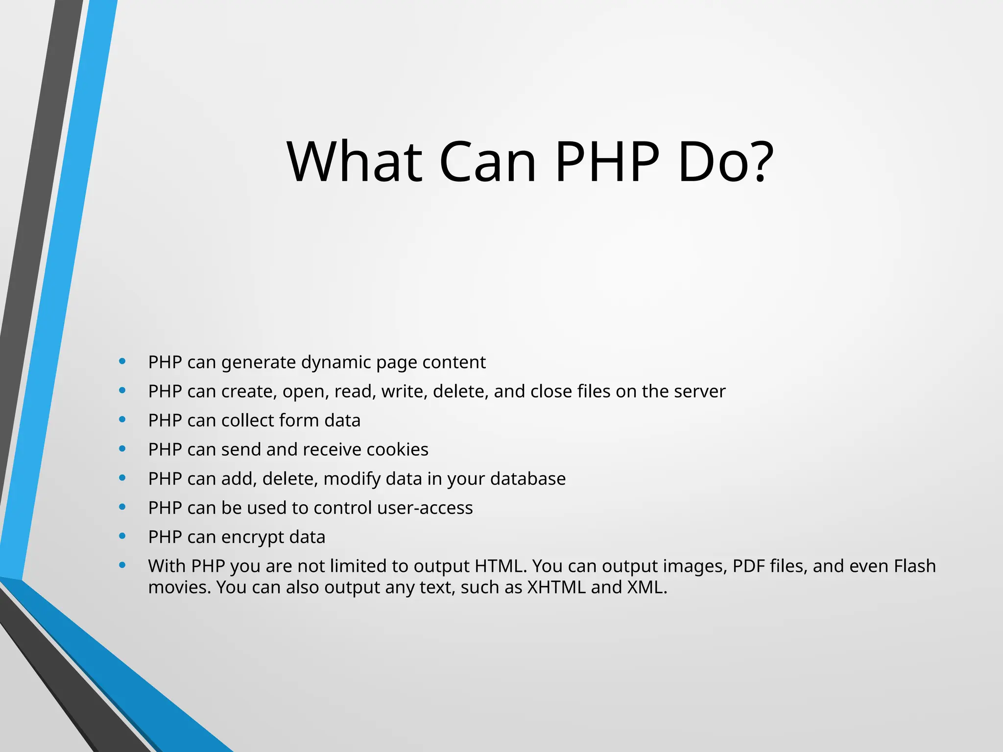 What Can PHP Do?
• PHP can generate dynamic page content
• PHP can create, open, read, write, delete, and close files on the server
• PHP can collect form data
• PHP can send and receive cookies
• PHP can add, delete, modify data in your database
• PHP can be used to control user-access
• PHP can encrypt data
• With PHP you are not limited to output HTML. You can output images, PDF files, and even Flash
movies. You can also output any text, such as XHTML and XML.
 