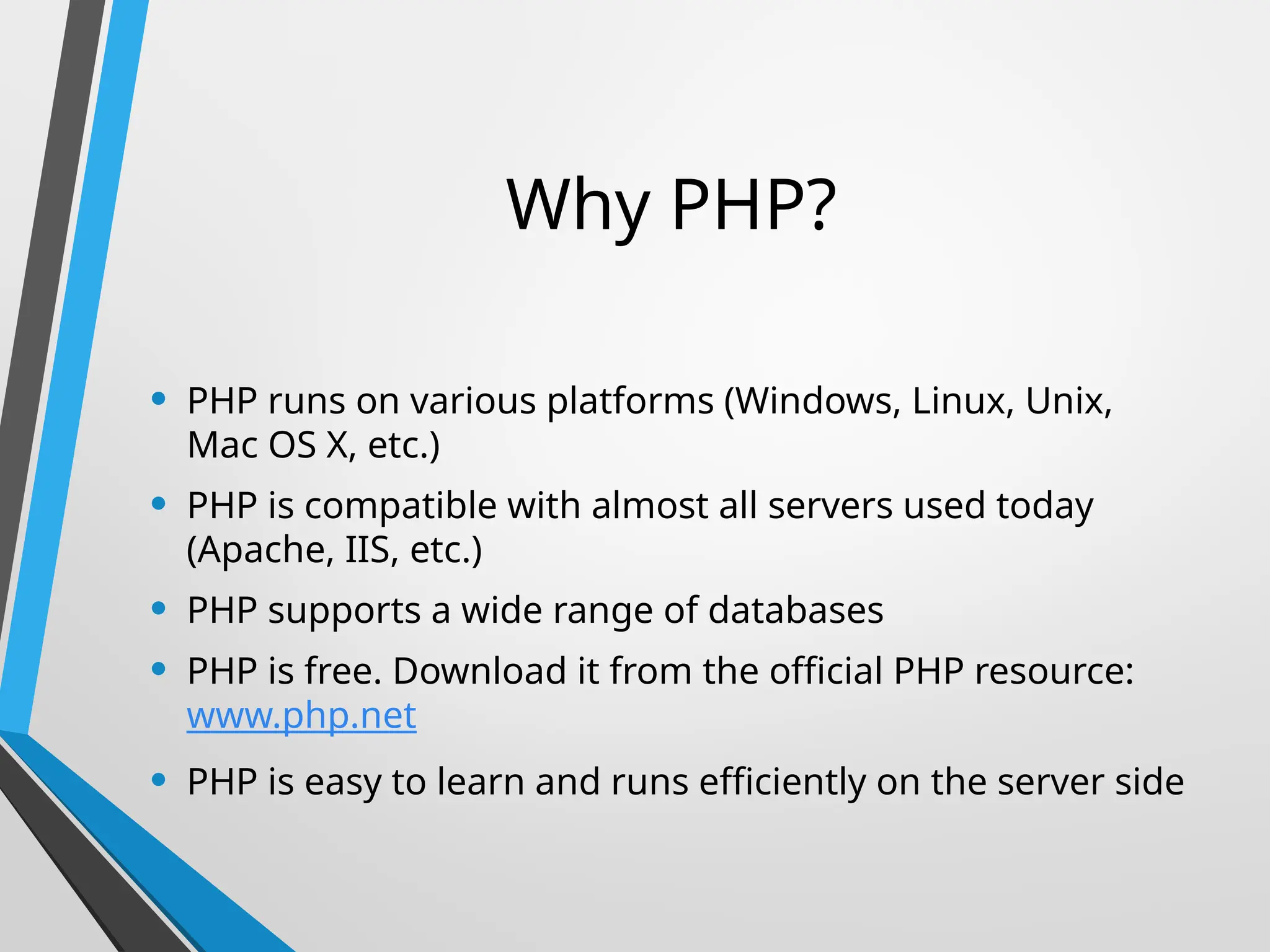 Why PHP?
• PHP runs on various platforms (Windows, Linux, Unix,
Mac OS X, etc.)
• PHP is compatible with almost all servers used today
(Apache, IIS, etc.)
• PHP supports a wide range of databases
• PHP is free. Download it from the official PHP resource:
www.php.net
• PHP is easy to learn and runs efficiently on the server side
 