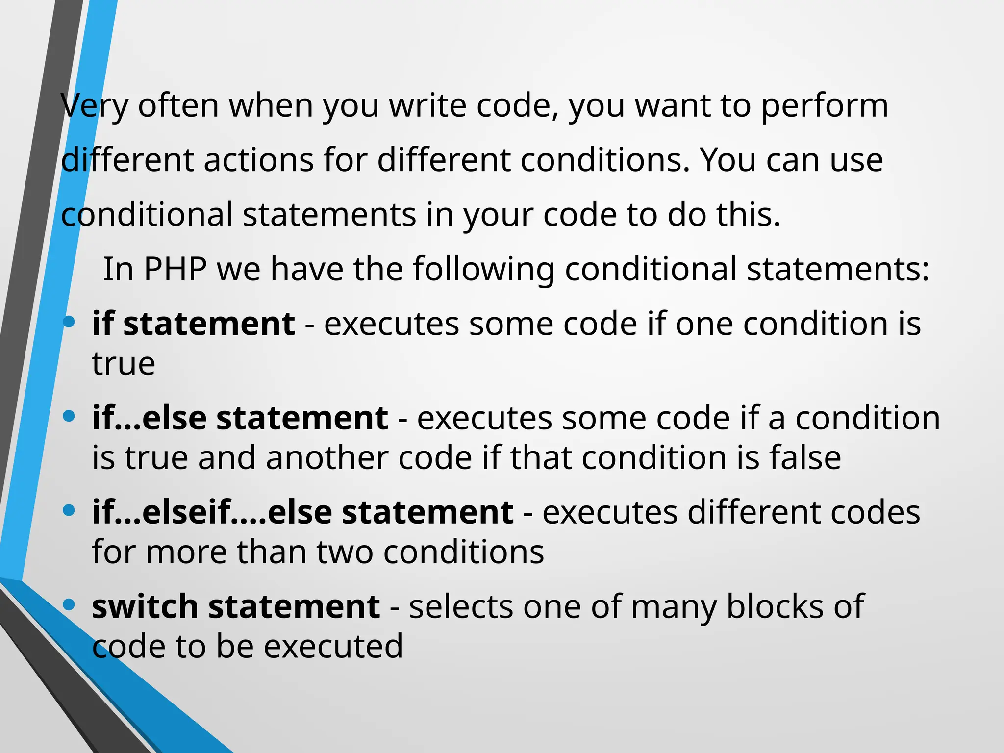 Very often when you write code, you want to perform
different actions for different conditions. You can use
conditional statements in your code to do this.
In PHP we have the following conditional statements:
• if statement - executes some code if one condition is
true
• if...else statement - executes some code if a condition
is true and another code if that condition is false
• if...elseif....else statement - executes different codes
for more than two conditions
• switch statement - selects one of many blocks of
code to be executed
 