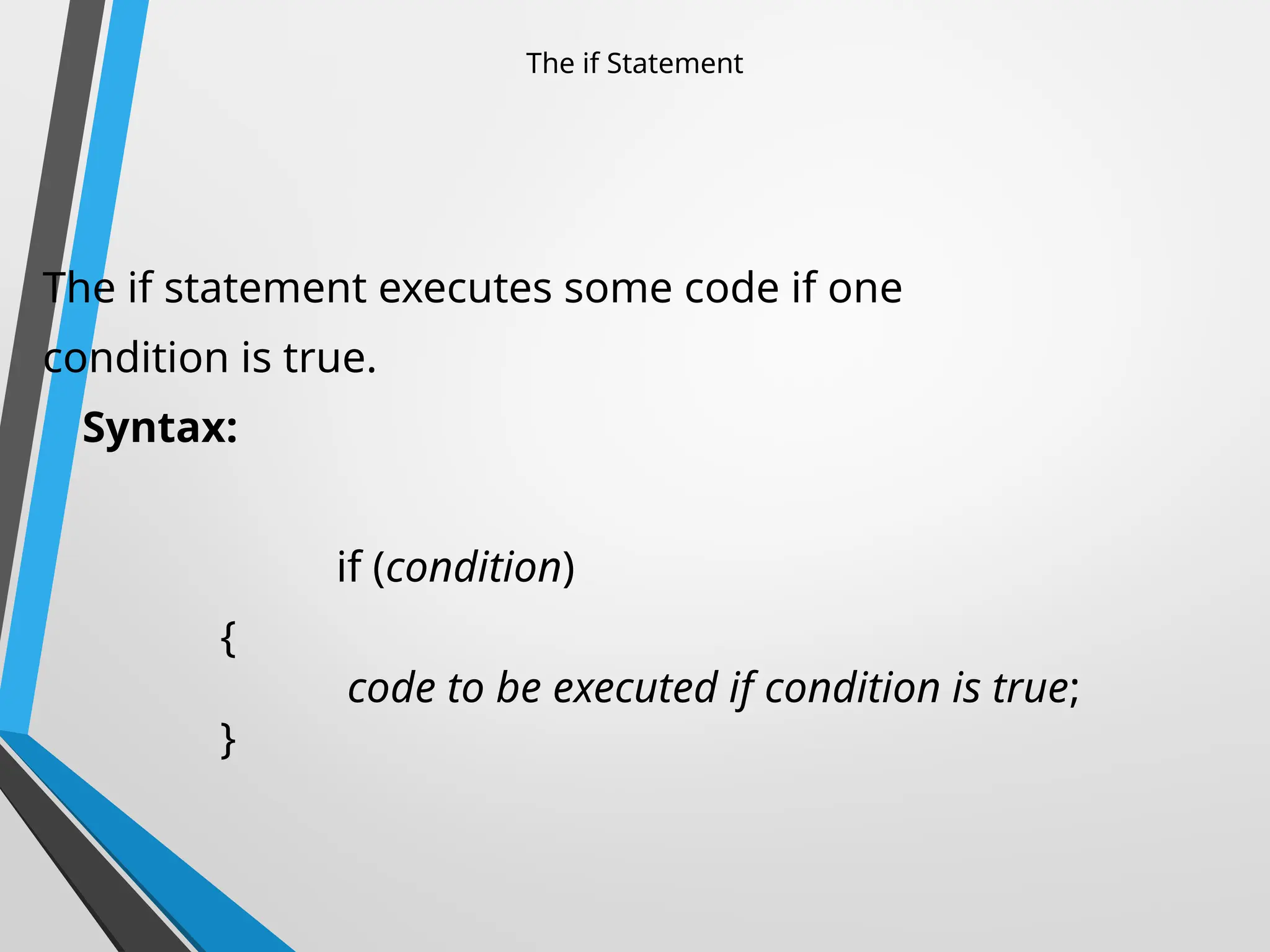 The if Statement
The if statement executes some code if one
condition is true.
Syntax:
if (condition)
{
code to be executed if condition is true;
}
 