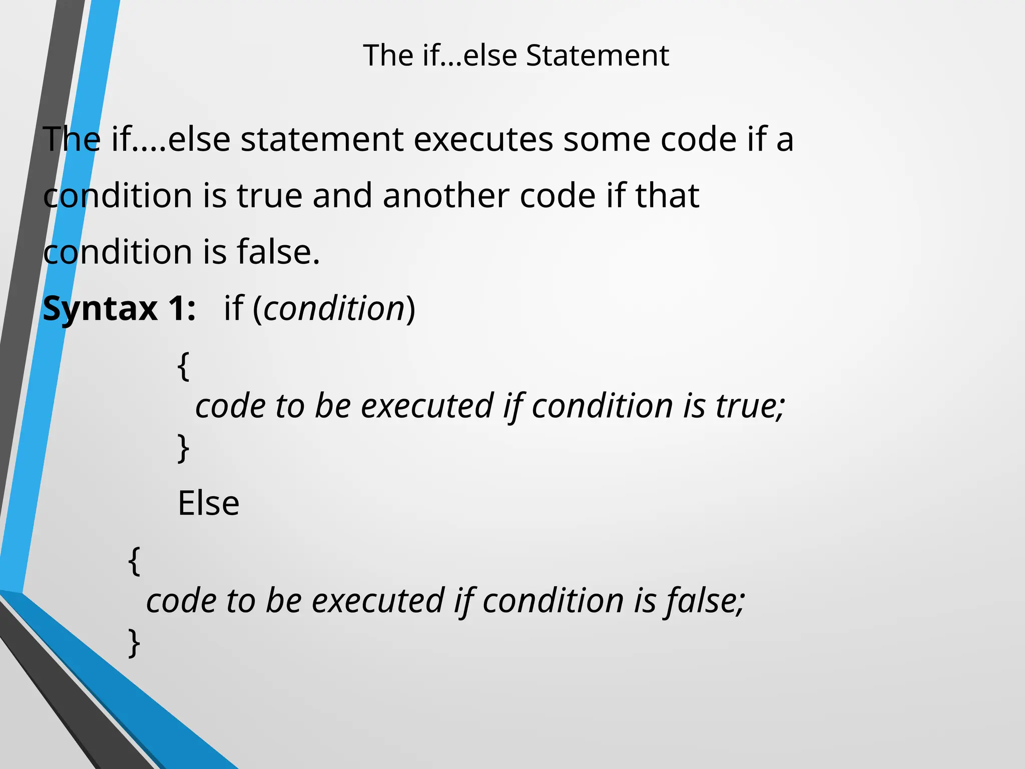 The if...else Statement
The if....else statement executes some code if a
condition is true and another code if that
condition is false.
Syntax 1: if (condition)
{
code to be executed if condition is true;
}
Else
{
code to be executed if condition is false;
}
 