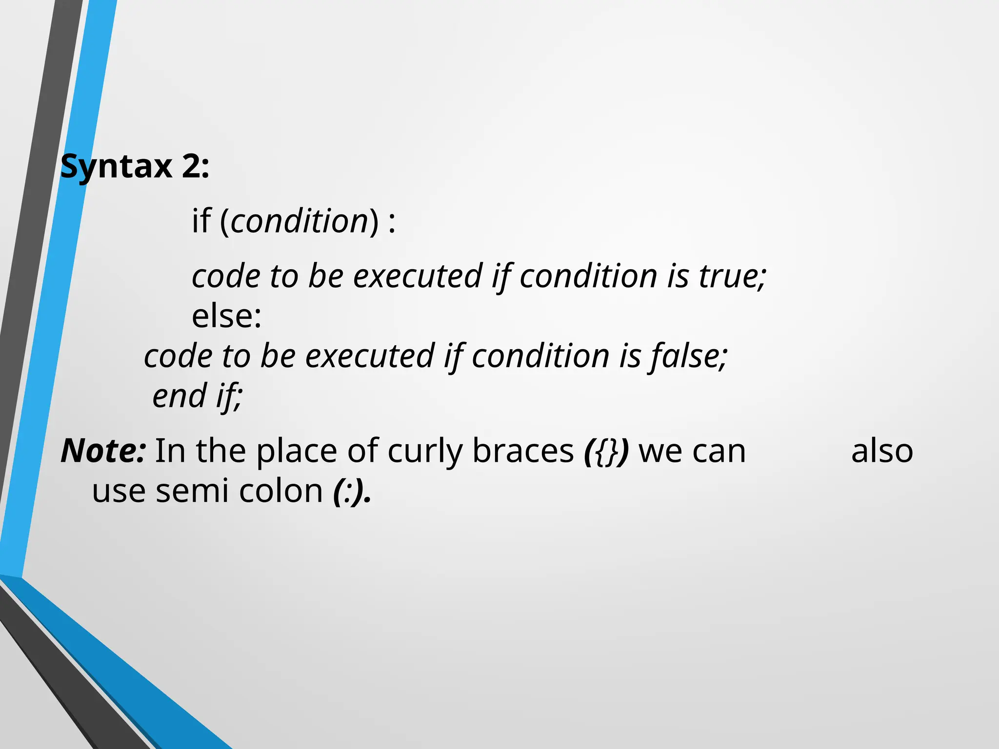 Syntax 2:
if (condition) :
code to be executed if condition is true;
else:
code to be executed if condition is false;
end if;
Note: In the place of curly braces ({}) we can also
use semi colon (:).
 