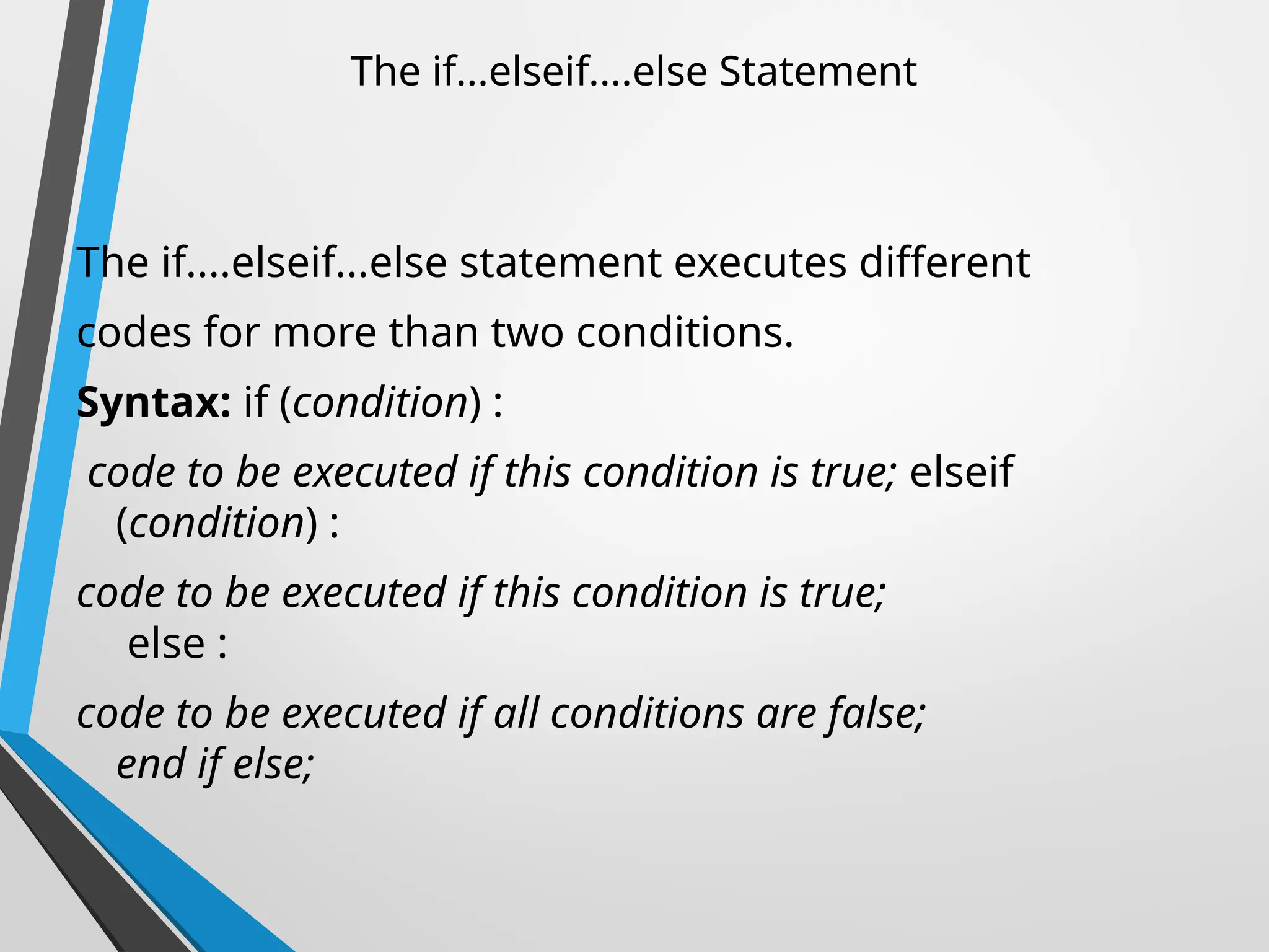 The if...elseif....else Statement
The if....elseif...else statement executes different
codes for more than two conditions.
Syntax: if (condition) :
code to be executed if this condition is true; elseif
(condition) :
code to be executed if this condition is true;
else :
code to be executed if all conditions are false;
end if else;
 