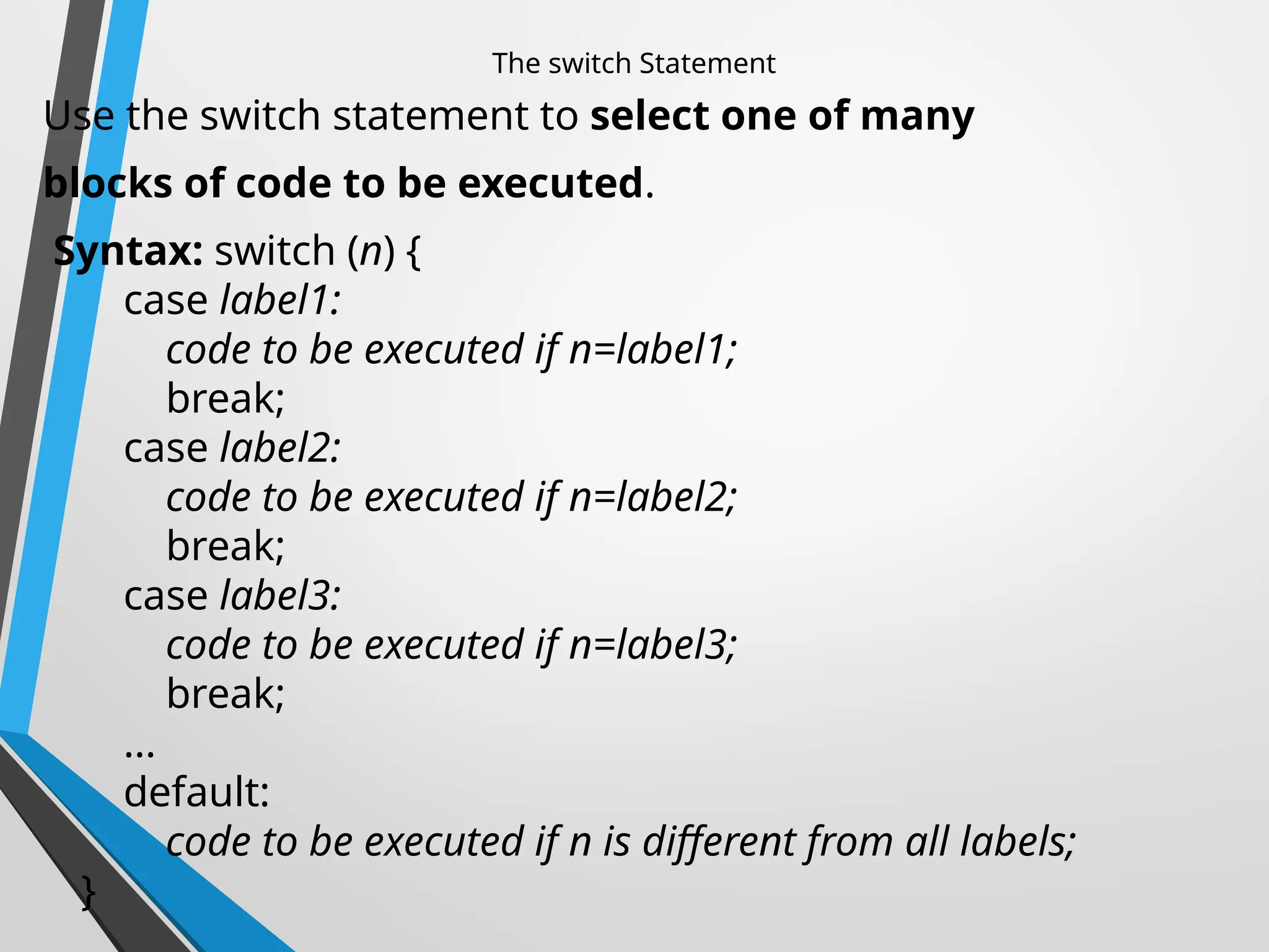 The switch Statement
Use the switch statement to select one of many
blocks of code to be executed.
Syntax: switch (n) {
case label1:
code to be executed if n=label1;
break;
case label2:
code to be executed if n=label2;
break;
case label3:
code to be executed if n=label3;
break;
...
default:
code to be executed if n is different from all labels;
}
 