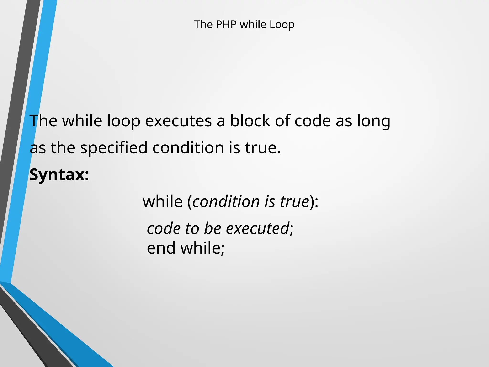 The PHP while Loop
The while loop executes a block of code as long
as the specified condition is true.
Syntax:
while (condition is true):
code to be executed;
end while;
 