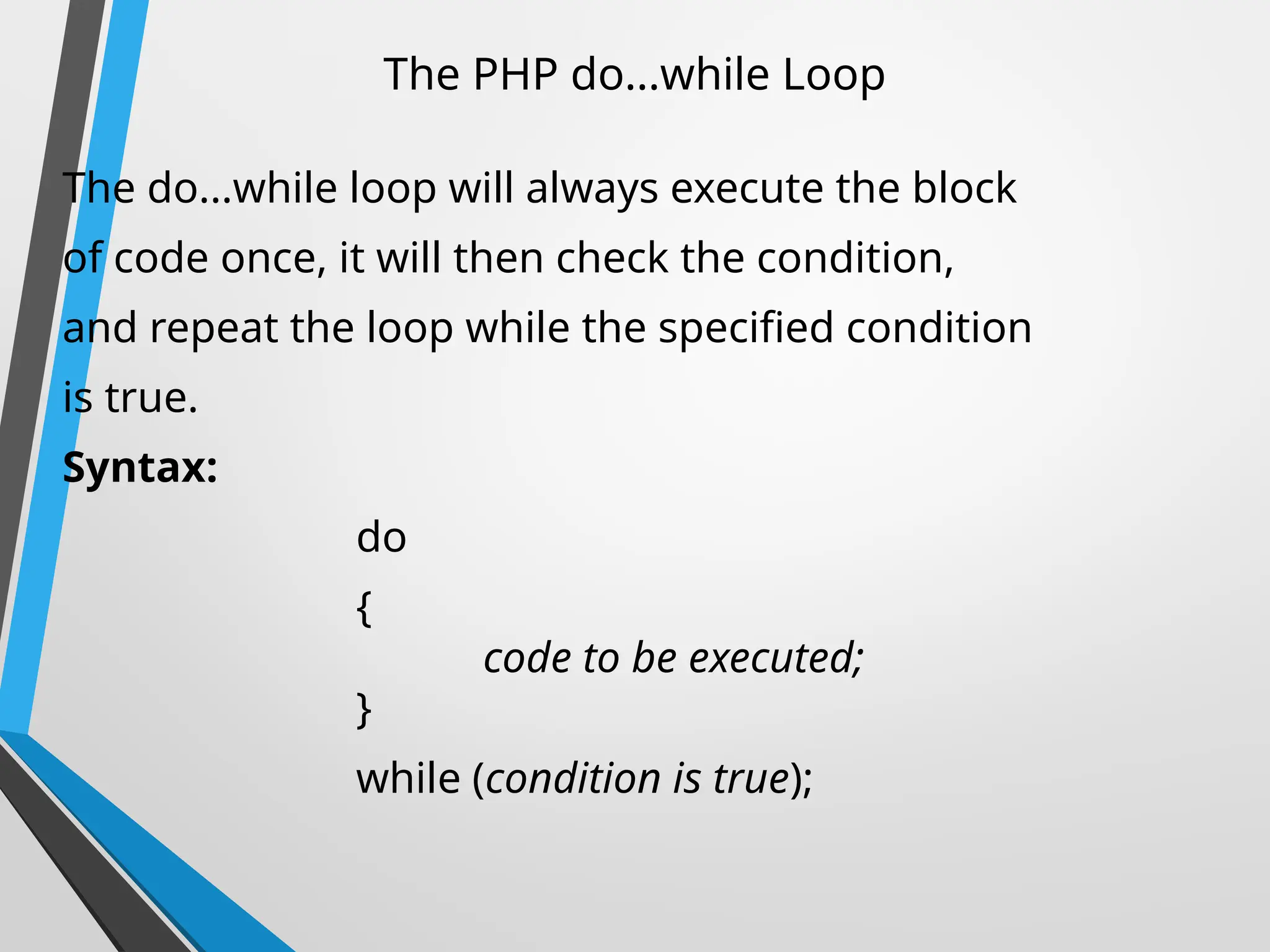 The PHP do...while Loop
The do...while loop will always execute the block
of code once, it will then check the condition,
and repeat the loop while the specified condition
is true.
Syntax:
do
{
code to be executed;
}
while (condition is true);
 