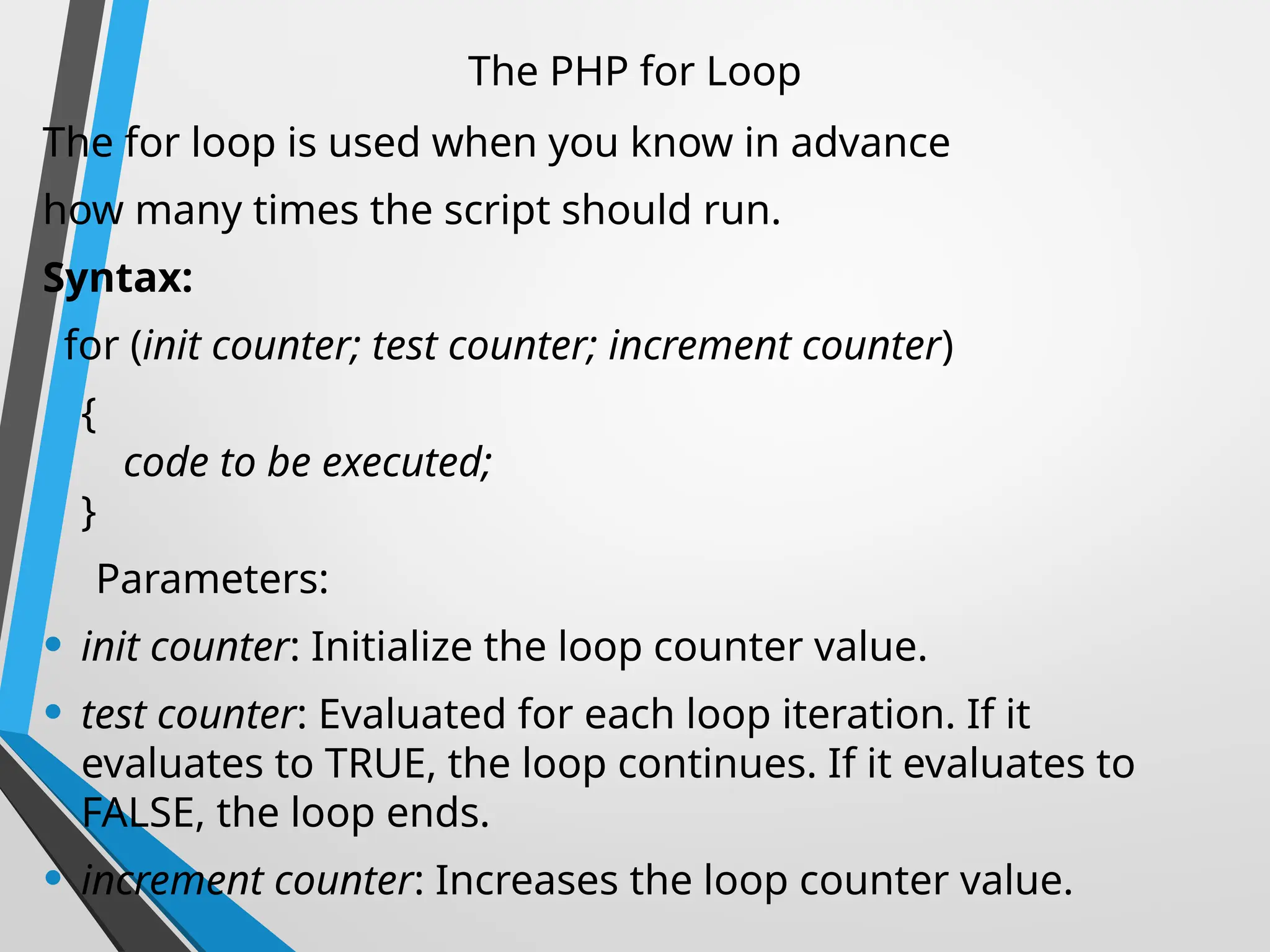 The PHP for Loop
The for loop is used when you know in advance
how many times the script should run.
Syntax:
for (init counter; test counter; increment counter)
{
code to be executed;
}
Parameters:
• init counter: Initialize the loop counter value.
• test counter: Evaluated for each loop iteration. If it
evaluates to TRUE, the loop continues. If it evaluates to
FALSE, the loop ends.
• increment counter: Increases the loop counter value.
 