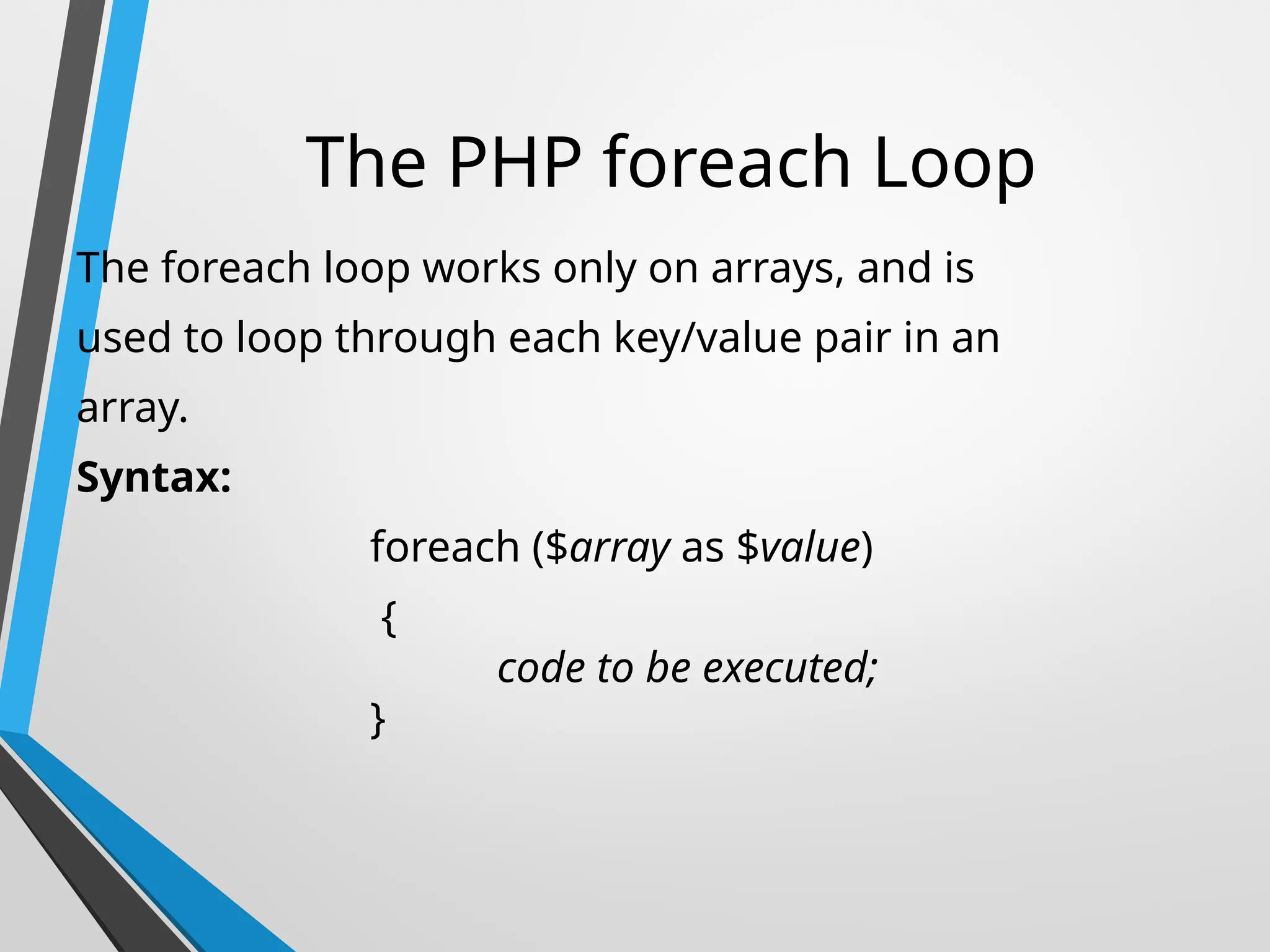 The PHP foreach Loop
The foreach loop works only on arrays, and is
used to loop through each key/value pair in an
array.
Syntax:
foreach ($array as $value)
{
code to be executed;
}
 
