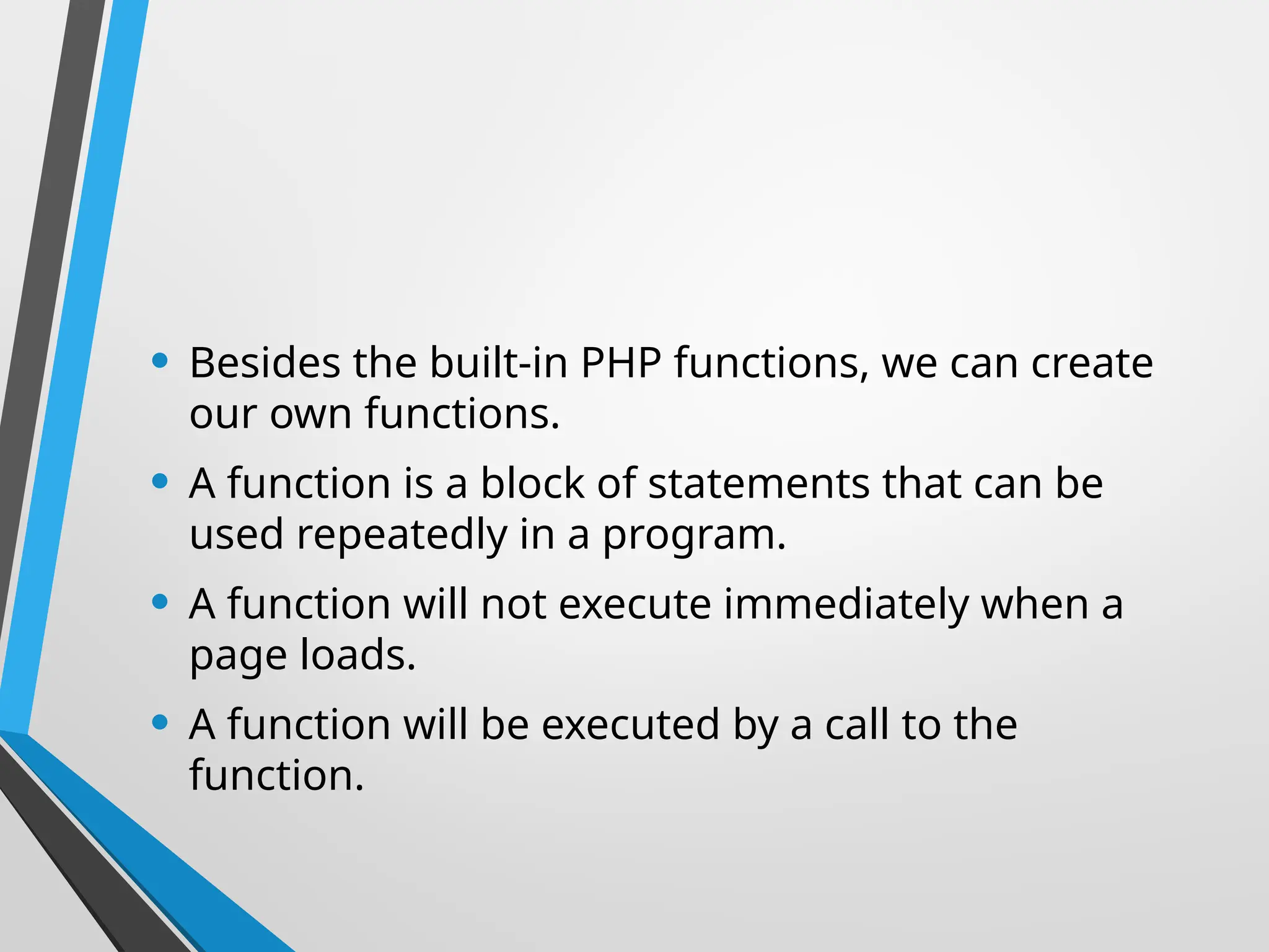 • Besides the built-in PHP functions, we can create
our own functions.
• A function is a block of statements that can be
used repeatedly in a program.
• A function will not execute immediately when a
page loads.
• A function will be executed by a call to the
function.
 