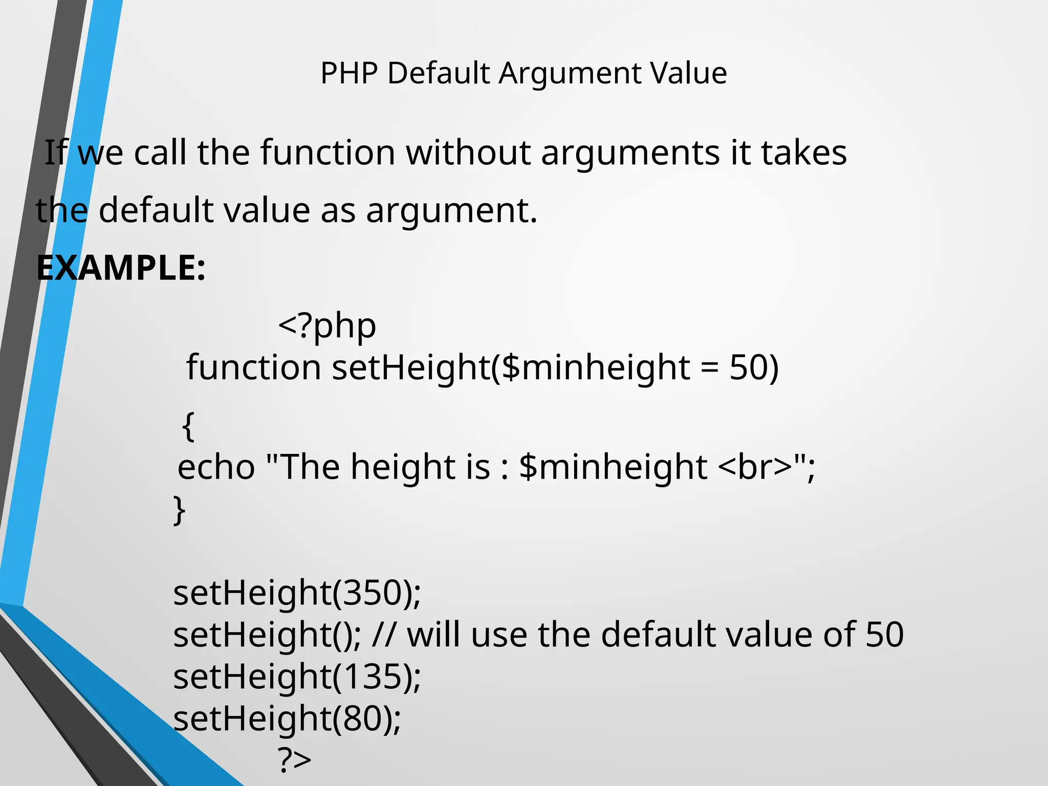 PHP Default Argument Value
If we call the function without arguments it takes
the default value as argument.
EXAMPLE:
<?php
function setHeight($minheight = 50)
{
echo "The height is : $minheight <br>";
}
setHeight(350);
setHeight(); // will use the default value of 50
setHeight(135);
setHeight(80);
?>
 