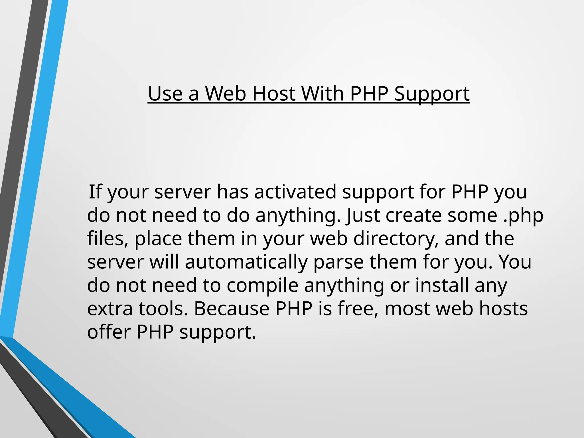 Use a Web Host With PHP Support
If your server has activated support for PHP you
do not need to do anything. Just create some .php
files, place them in your web directory, and the
server will automatically parse them for you. You
do not need to compile anything or install any
extra tools. Because PHP is free, most web hosts
offer PHP support.
 