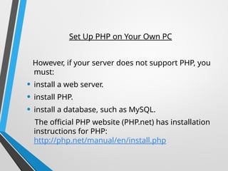 Set Up PHP on Your Own PC
However, if your server does not support PHP, you
must:
• install a web server.
• install PHP.
• install a database, such as MySQL.
The official PHP website (PHP.net) has installation
instructions for PHP:
http://php.net/manual/en/install.php
 
