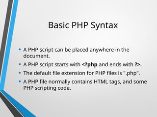 Basic PHP Syntax
• A PHP script can be placed anywhere in the
document.
• A PHP script starts with <?php and ends with ?>.
• The default file extension for PHP files is ".php".
• A PHP file normally contains HTML tags, and some
PHP scripting code.
 