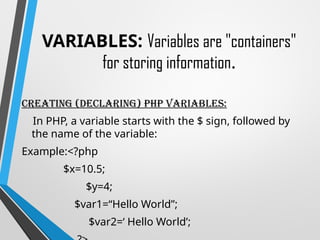 VARIABLES: Variables are "containers"
for storing information.
Creating (Declaring) PHP Variables:
In PHP, a variable starts with the $ sign, followed by
the name of the variable:
Example:<?php
$x=10.5;
$y=4;
$var1=“Hello World”;
$var2=‘ Hello World’;
 