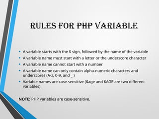 Rules for PHP Variable
• A variable starts with the $ sign, followed by the name of the variable
• A variable name must start with a letter or the underscore character
• A variable name cannot start with a number
• A variable name can only contain alpha-numeric characters and
underscores (A-z, 0-9, and _ )
• Variable names are case-sensitive ($age and $AGE are two different
variables)
NOTE: PHP variables are case-sensitive.
 