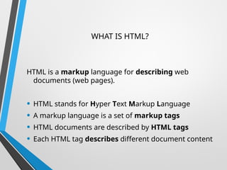 WHAT IS HTML?
HTML is a markup language for describing web
documents (web pages).
• HTML stands for Hyper Text Markup Language
• A markup language is a set of markup tags
• HTML documents are described by HTML tags
• Each HTML tag describes different document content
 