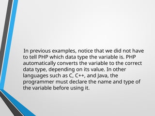In previous examples, notice that we did not have
to tell PHP which data type the variable is. PHP
automatically converts the variable to the correct
data type, depending on its value. In other
languages such as C, C++, and Java, the
programmer must declare the name and type of
the variable before using it.
 