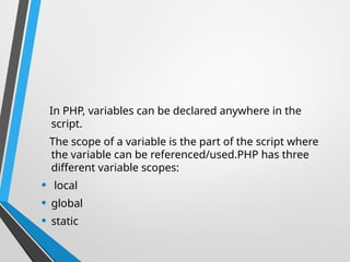 In PHP, variables can be declared anywhere in the
script.
The scope of a variable is the part of the script where
the variable can be referenced/used.PHP has three
different variable scopes:
• local
• global
• static
 