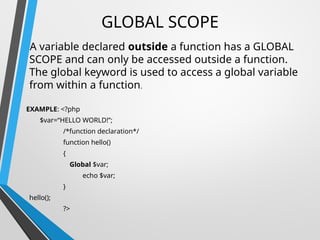 GLOBAL SCOPE
A variable declared outside a function has a GLOBAL
SCOPE and can only be accessed outside a function.
The global keyword is used to access a global variable
from within a function.
EXAMPLE: <?php
$var=“HELLO WORLD!”;
/*function declaration*/
function hello()
{
Global $var;
echo $var;
}
hello();
?>
 