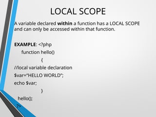 LOCAL SCOPE
A variable declared within a function has a LOCAL SCOPE
and can only be accessed within that function.
EXAMPLE: <?php
function hello()
{
//local variable declaration
$var=“HELLO WORLD”;
echo $var;
}
hello();
?>
 