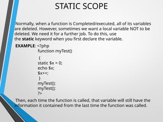 STATIC SCOPE
Normally, when a function is Completed/executed, all of its variables
are deleted. However, sometimes we want a local variable NOT to be
deleted. We need it for a further job. To do this, use
the static keyword when you first declare the variable.
EXAMPLE: <?php
function myTest()
{
static $x = 0;
echo $x;
$x++;
}
myTest();
myTest();
?>
Then, each time the function is called, that variable will still have the
information it contained from the last time the function was called.
 
