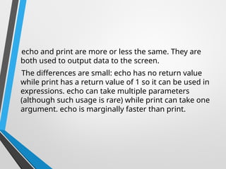 echo and print are more or less the same. They are
both used to output data to the screen.
The differences are small: echo has no return value
while print has a return value of 1 so it can be used in
expressions. echo can take multiple parameters
(although such usage is rare) while print can take one
argument. echo is marginally faster than print.
 