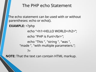 The PHP echo Statement
The echo statement can be used with or without
parentheses: echo or echo().
EXAMPLE: <?php
echo “<h1>HELLO WORLD</h2>”;
echo "PHP is Fun!</br>";
echo "This ", "string ", "was ",
"made ", "with multiple parameters.“;
?>
NOTE: That the text can contain HTML markup.
 