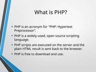 What is PHP?
• PHP is an acronym for "PHP: Hypertext
Preprocessor“.
• PHP is a widely-used, open source scripting
language.
• PHP scripts are executed on the server and the
plain HTML result is sent back to the browser.
• PHP is free to download and use.
 