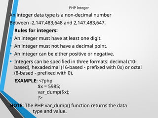 PHP Integer
An integer data type is a non-decimal number
Between -2,147,483,648 and 2,147,483,647.
Rules for integers:
• An integer must have at least one digit.
• An integer must not have a decimal point.
• An integer can be either positive or negative.
• Integers can be specified in three formats: decimal (10-
based), hexadecimal (16-based - prefixed with 0x) or octal
(8-based - prefixed with 0).
EXAMPLE: <?php
$x = 5985;
var_dump($x);
?>
NOTE: The PHP var_dump() function returns the data
type and value.
 