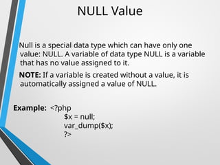 NULL Value
Null is a special data type which can have only one
value: NULL. A variable of data type NULL is a variable
that has no value assigned to it.
NOTE: If a variable is created without a value, it is
automatically assigned a value of NULL.
Example: <?php
$x = null;
var_dump($x);
?>
 