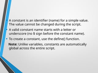 • A constant is an identifier (name) for a simple value.
The value cannot be changed during the script.
• A valid constant name starts with a letter or
underscore (no $ sign before the constant name).
• To create a constant, use the define() function.
Note: Unlike variables, constants are automatically
global across the entire script.
 
