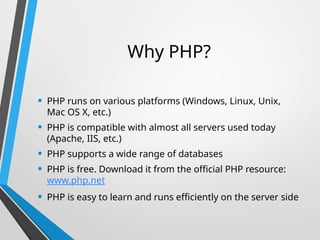 Why PHP?
• PHP runs on various platforms (Windows, Linux, Unix,
Mac OS X, etc.)
• PHP is compatible with almost all servers used today
(Apache, IIS, etc.)
• PHP supports a wide range of databases
• PHP is free. Download it from the official PHP resource:
www.php.net
• PHP is easy to learn and runs efficiently on the server side
 