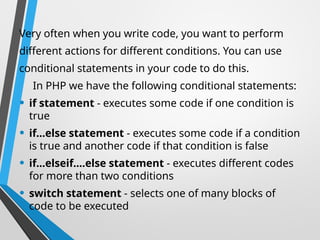 Very often when you write code, you want to perform
different actions for different conditions. You can use
conditional statements in your code to do this.
In PHP we have the following conditional statements:
• if statement - executes some code if one condition is
true
• if...else statement - executes some code if a condition
is true and another code if that condition is false
• if...elseif....else statement - executes different codes
for more than two conditions
• switch statement - selects one of many blocks of
code to be executed
 